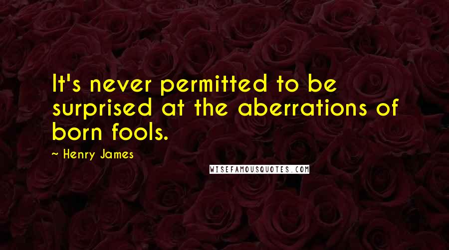 Henry James Quotes: It's never permitted to be surprised at the aberrations of born fools.