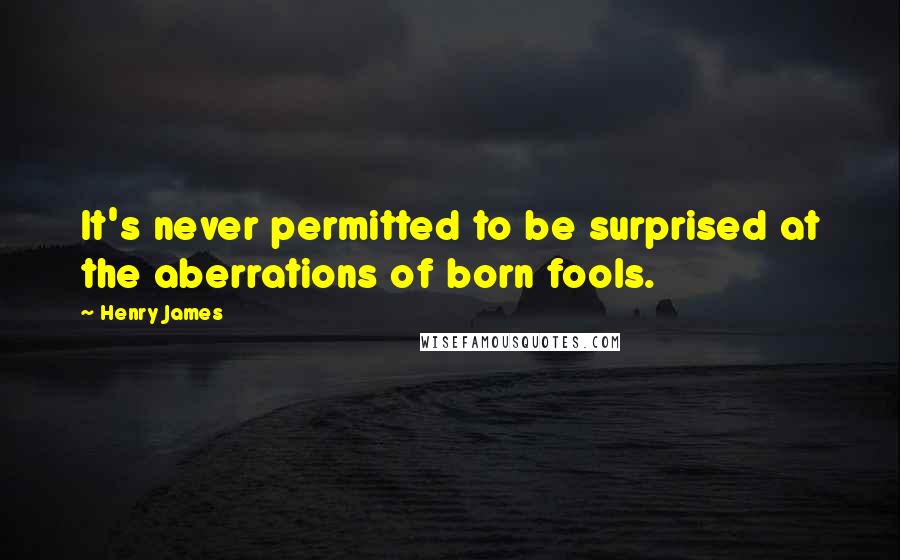 Henry James Quotes: It's never permitted to be surprised at the aberrations of born fools.