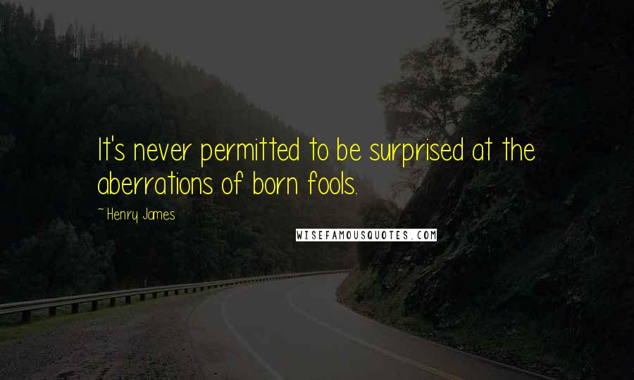 Henry James Quotes: It's never permitted to be surprised at the aberrations of born fools.