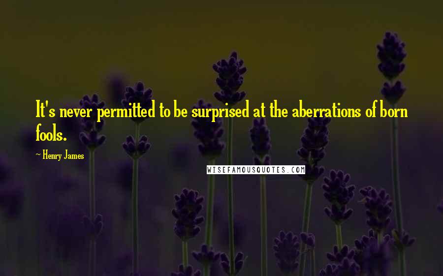 Henry James Quotes: It's never permitted to be surprised at the aberrations of born fools.