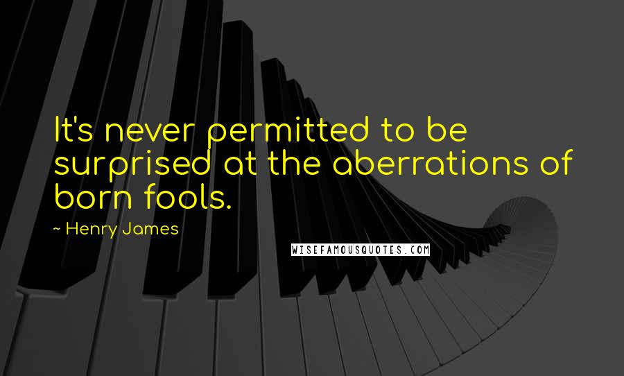 Henry James Quotes: It's never permitted to be surprised at the aberrations of born fools.