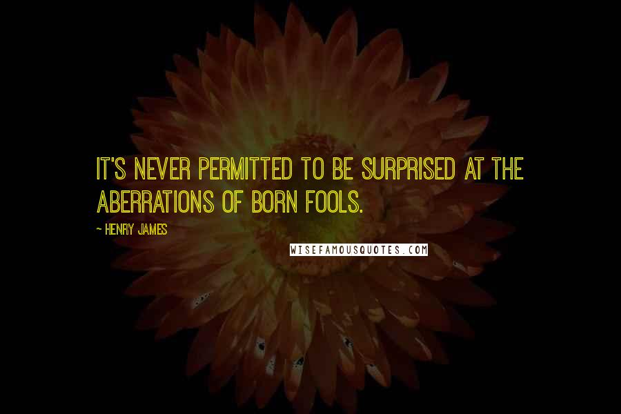 Henry James Quotes: It's never permitted to be surprised at the aberrations of born fools.