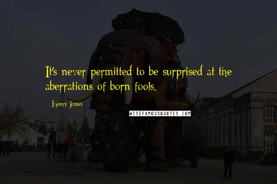 Henry James Quotes: It's never permitted to be surprised at the aberrations of born fools.