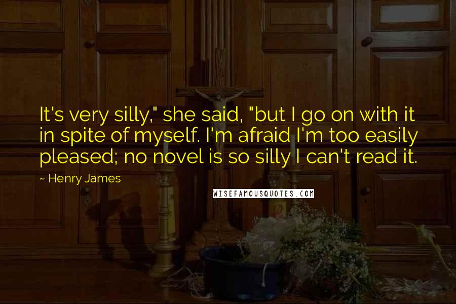 Henry James Quotes: It's very silly," she said, "but I go on with it in spite of myself. I'm afraid I'm too easily pleased; no novel is so silly I can't read it.