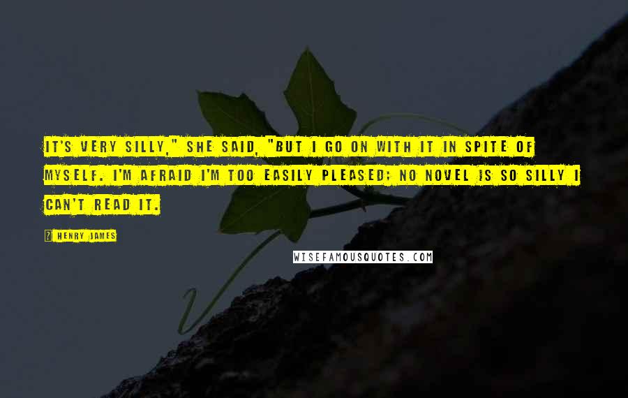 Henry James Quotes: It's very silly," she said, "but I go on with it in spite of myself. I'm afraid I'm too easily pleased; no novel is so silly I can't read it.