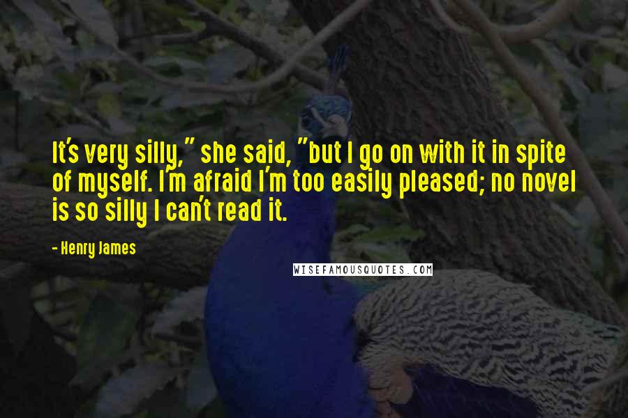 Henry James Quotes: It's very silly," she said, "but I go on with it in spite of myself. I'm afraid I'm too easily pleased; no novel is so silly I can't read it.