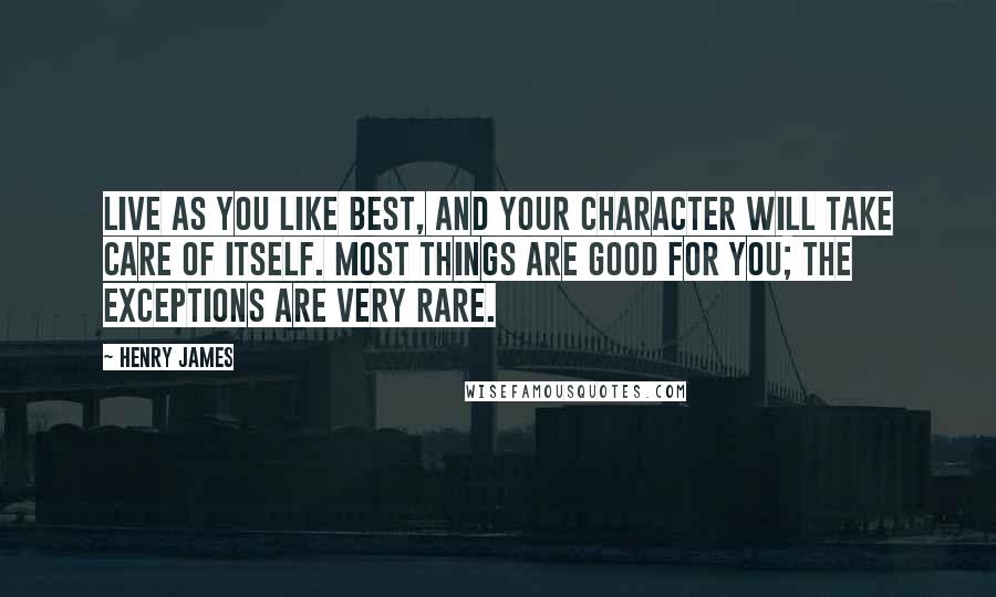 Henry James Quotes: Live as you like best, and your character will take care of itself. Most things are good for you; the exceptions are very rare.