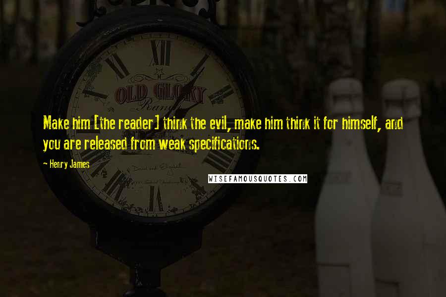 Henry James Quotes: Make him [the reader] think the evil, make him think it for himself, and you are released from weak specifications.