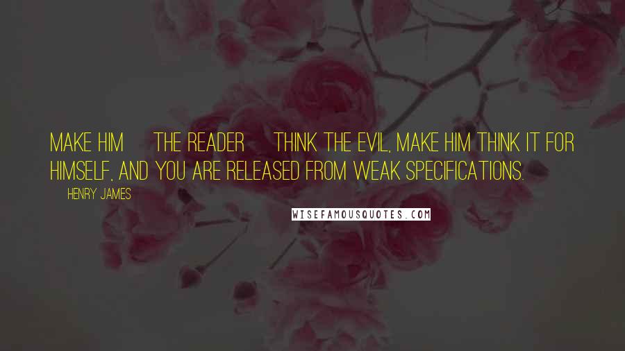 Henry James Quotes: Make him [the reader] think the evil, make him think it for himself, and you are released from weak specifications.