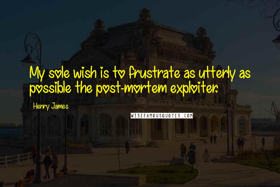 Henry James Quotes: My sole wish is to frustrate as utterly as possible the post-mortem exploiter.