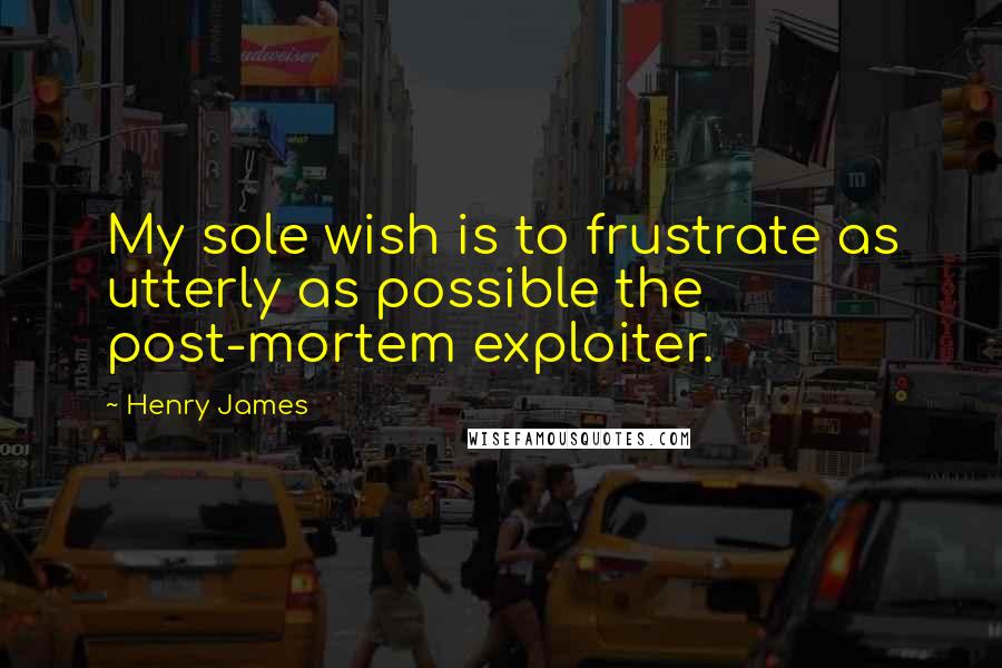 Henry James Quotes: My sole wish is to frustrate as utterly as possible the post-mortem exploiter.