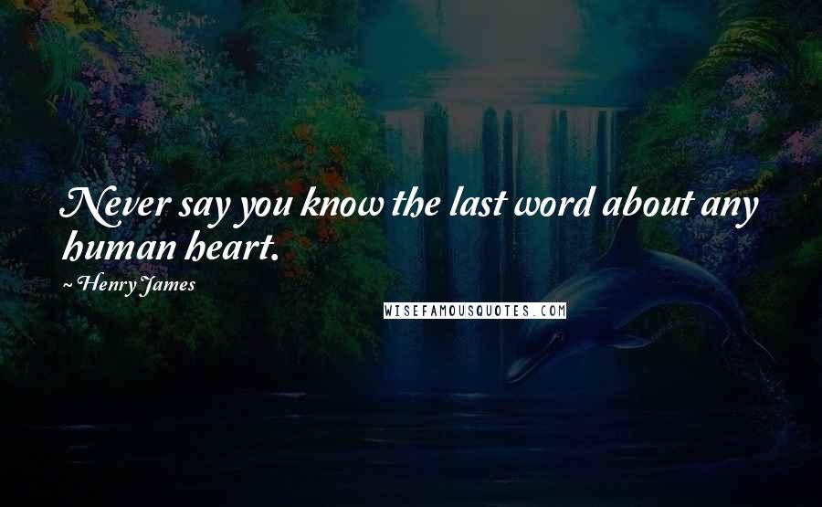 Henry James Quotes: Never say you know the last word about any human heart.
