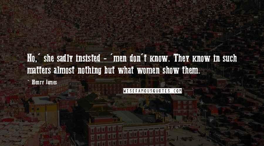 Henry James Quotes: No,' she sadly insisted - 'men don't know. They know in such matters almost nothing but what women show them.