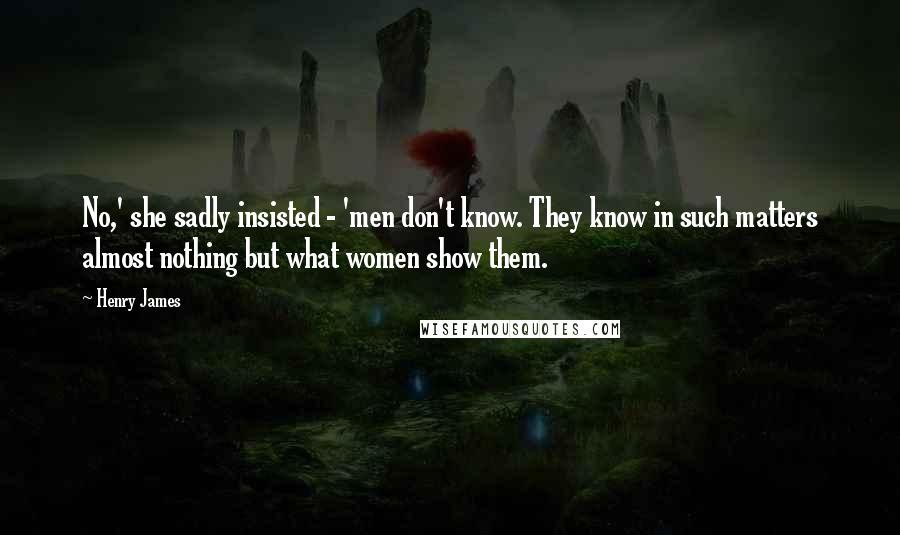 Henry James Quotes: No,' she sadly insisted - 'men don't know. They know in such matters almost nothing but what women show them.