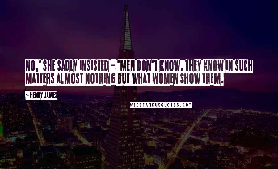Henry James Quotes: No,' she sadly insisted - 'men don't know. They know in such matters almost nothing but what women show them.