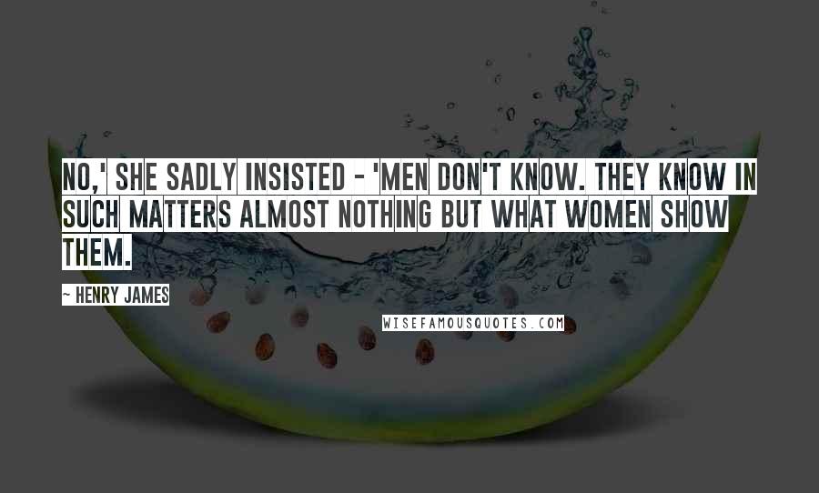 Henry James Quotes: No,' she sadly insisted - 'men don't know. They know in such matters almost nothing but what women show them.