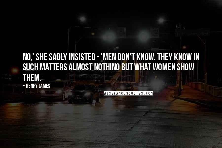 Henry James Quotes: No,' she sadly insisted - 'men don't know. They know in such matters almost nothing but what women show them.