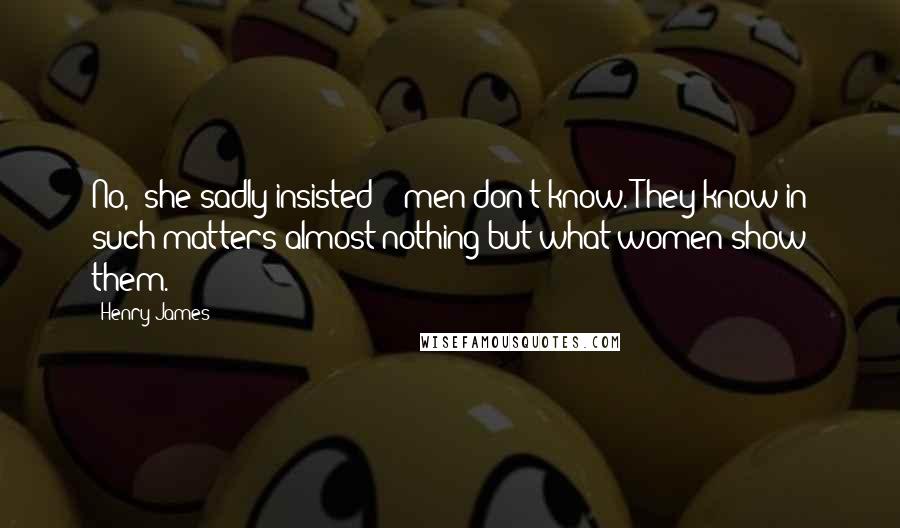 Henry James Quotes: No,' she sadly insisted - 'men don't know. They know in such matters almost nothing but what women show them.