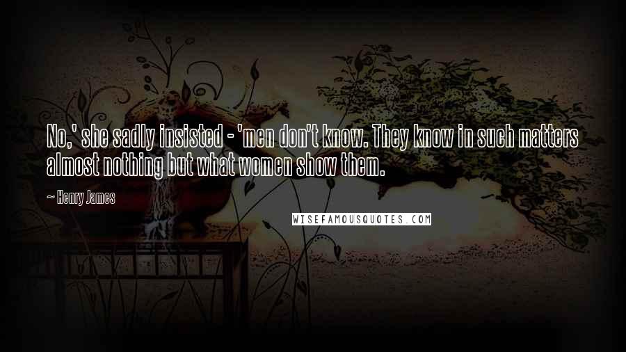 Henry James Quotes: No,' she sadly insisted - 'men don't know. They know in such matters almost nothing but what women show them.