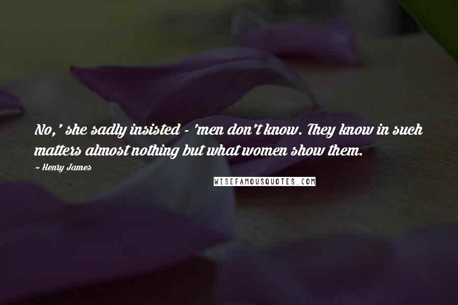 Henry James Quotes: No,' she sadly insisted - 'men don't know. They know in such matters almost nothing but what women show them.