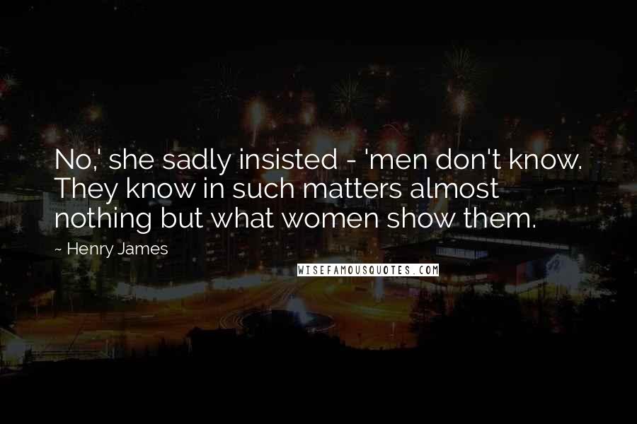 Henry James Quotes: No,' she sadly insisted - 'men don't know. They know in such matters almost nothing but what women show them.