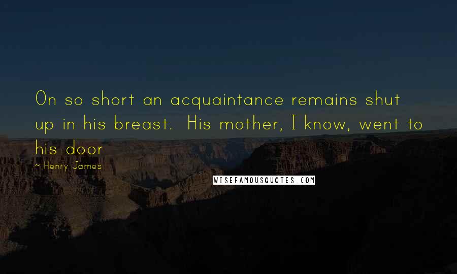 Henry James Quotes: On so short an acquaintance remains shut up in his breast. His mother, I know, went to his door