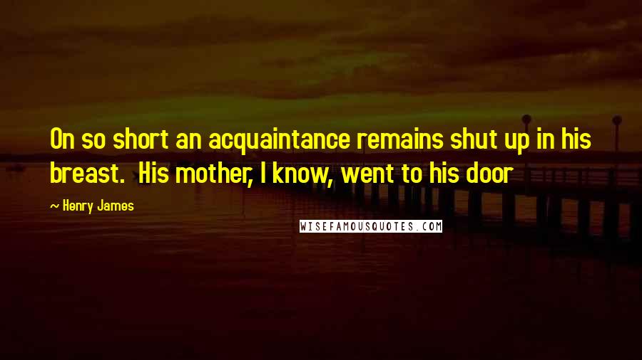 Henry James Quotes: On so short an acquaintance remains shut up in his breast. His mother, I know, went to his door