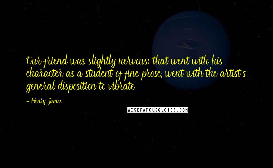 Henry James Quotes: Our friend was slightly nervous; that went with his character as a student of fine prose, went with the artist's general disposition to vibrate