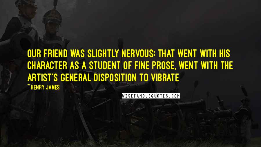 Henry James Quotes: Our friend was slightly nervous; that went with his character as a student of fine prose, went with the artist's general disposition to vibrate