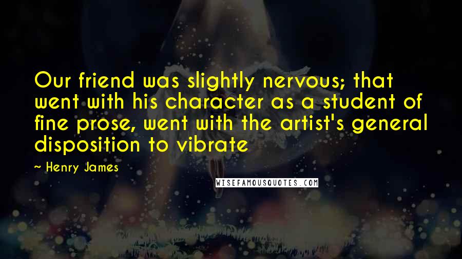 Henry James Quotes: Our friend was slightly nervous; that went with his character as a student of fine prose, went with the artist's general disposition to vibrate