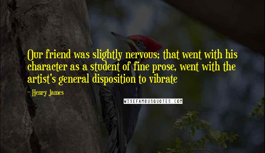 Henry James Quotes: Our friend was slightly nervous; that went with his character as a student of fine prose, went with the artist's general disposition to vibrate