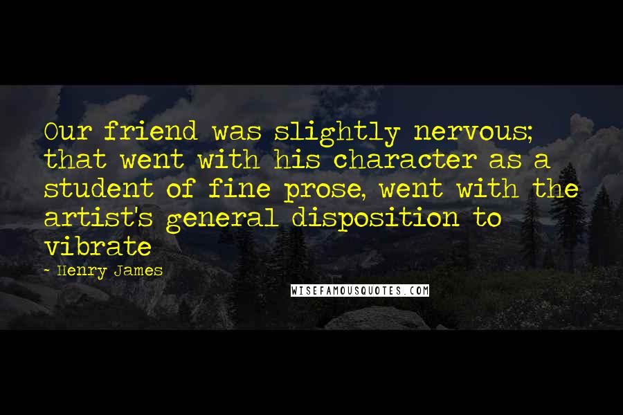 Henry James Quotes: Our friend was slightly nervous; that went with his character as a student of fine prose, went with the artist's general disposition to vibrate