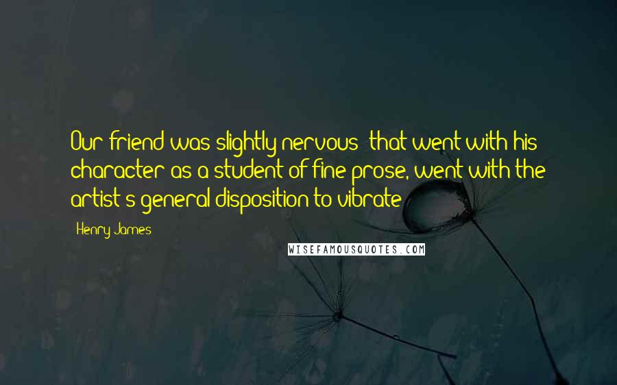 Henry James Quotes: Our friend was slightly nervous; that went with his character as a student of fine prose, went with the artist's general disposition to vibrate