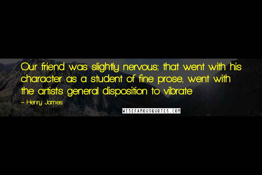 Henry James Quotes: Our friend was slightly nervous; that went with his character as a student of fine prose, went with the artist's general disposition to vibrate