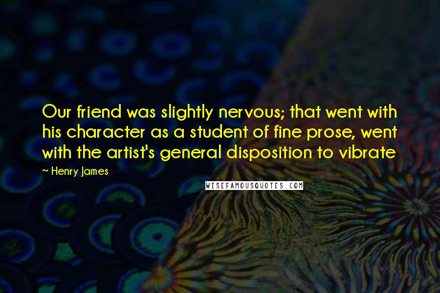 Henry James Quotes: Our friend was slightly nervous; that went with his character as a student of fine prose, went with the artist's general disposition to vibrate