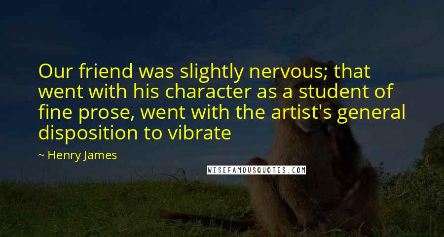Henry James Quotes: Our friend was slightly nervous; that went with his character as a student of fine prose, went with the artist's general disposition to vibrate