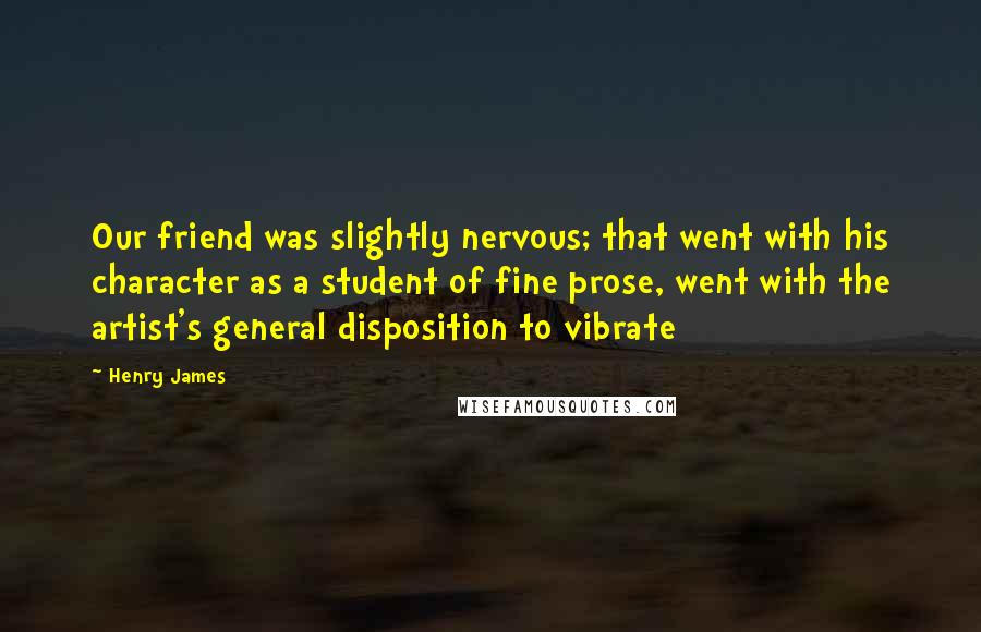 Henry James Quotes: Our friend was slightly nervous; that went with his character as a student of fine prose, went with the artist's general disposition to vibrate
