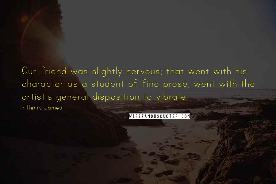 Henry James Quotes: Our friend was slightly nervous; that went with his character as a student of fine prose, went with the artist's general disposition to vibrate