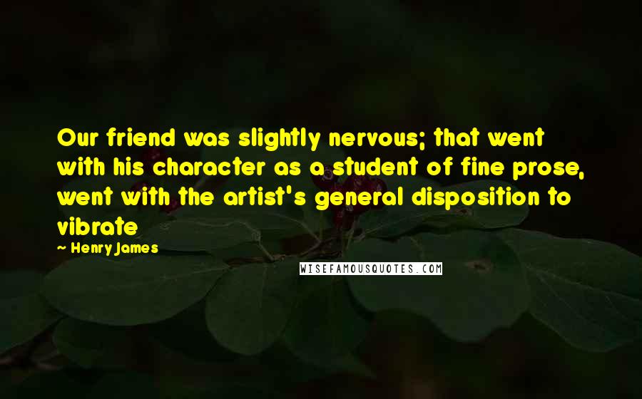 Henry James Quotes: Our friend was slightly nervous; that went with his character as a student of fine prose, went with the artist's general disposition to vibrate