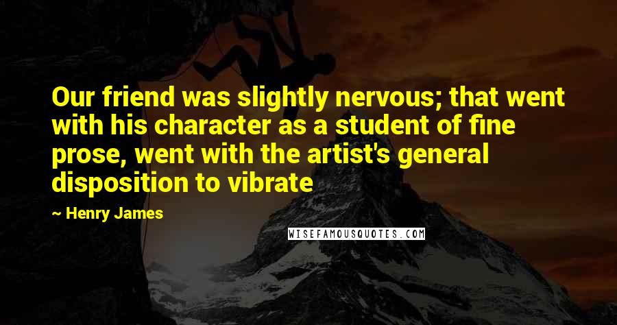 Henry James Quotes: Our friend was slightly nervous; that went with his character as a student of fine prose, went with the artist's general disposition to vibrate