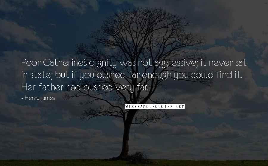 Henry James Quotes: Poor Catherine's dignity was not aggressive; it never sat in state; but if you pushed far enough you could find it. Her father had pushed very far.