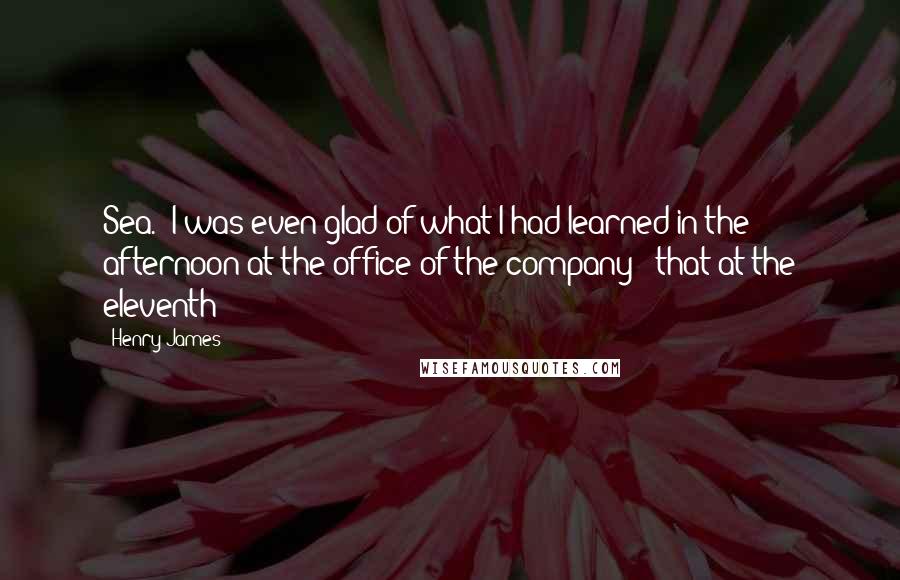 Henry James Quotes: Sea.  I was even glad of what I had learned in the afternoon at the office of the company - that at the eleventh