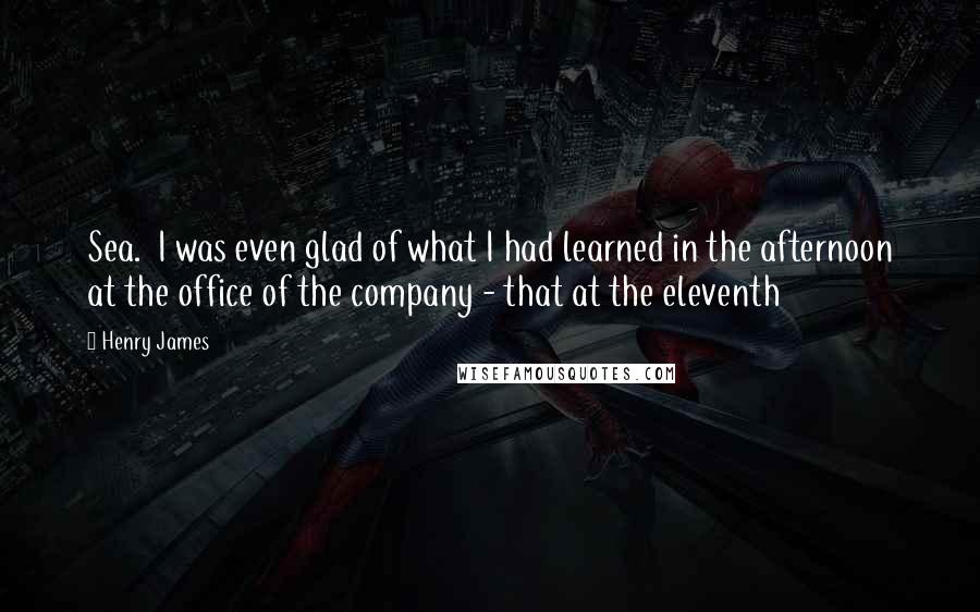 Henry James Quotes: Sea.  I was even glad of what I had learned in the afternoon at the office of the company - that at the eleventh