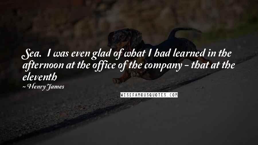 Henry James Quotes: Sea.  I was even glad of what I had learned in the afternoon at the office of the company - that at the eleventh