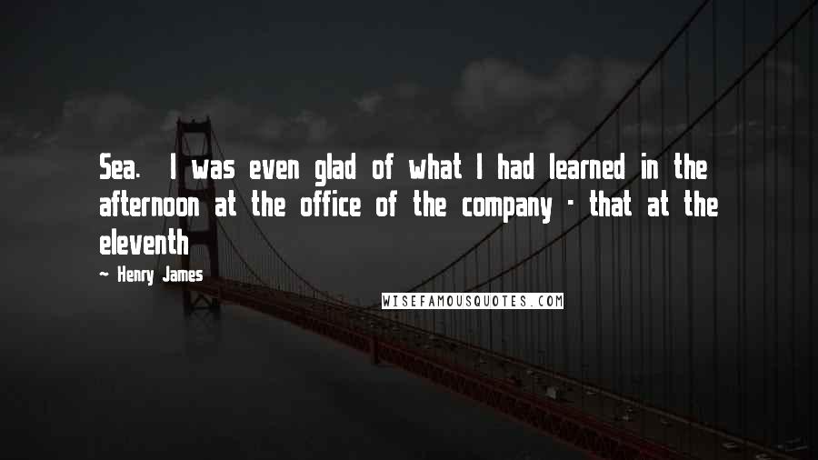 Henry James Quotes: Sea. I was even glad of what I had learned in the afternoon at the office of the company - that at the eleventh