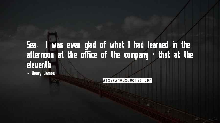 Henry James Quotes: Sea.  I was even glad of what I had learned in the afternoon at the office of the company - that at the eleventh