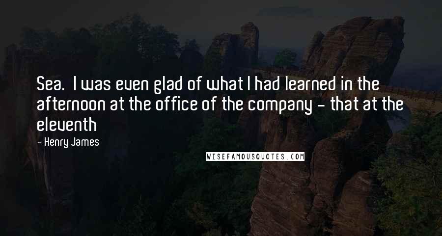 Henry James Quotes: Sea. I was even glad of what I had learned in the afternoon at the office of the company - that at the eleventh