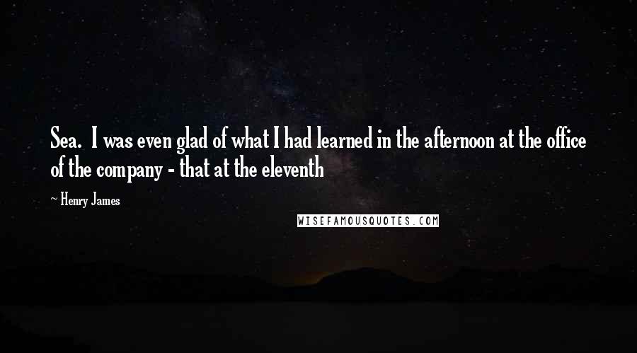 Henry James Quotes: Sea. I was even glad of what I had learned in the afternoon at the office of the company - that at the eleventh