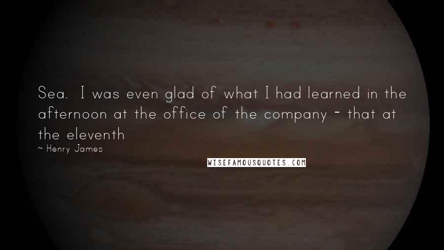 Henry James Quotes: Sea.  I was even glad of what I had learned in the afternoon at the office of the company - that at the eleventh