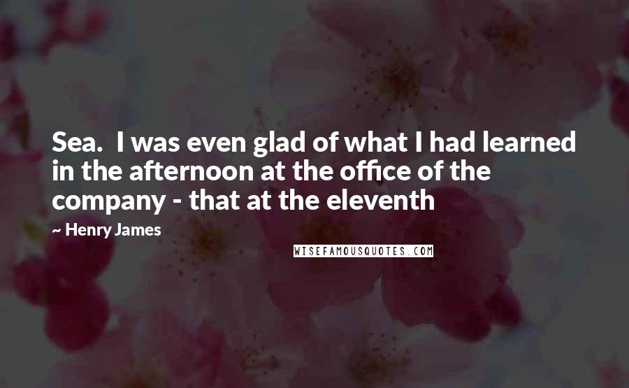 Henry James Quotes: Sea. I was even glad of what I had learned in the afternoon at the office of the company - that at the eleventh